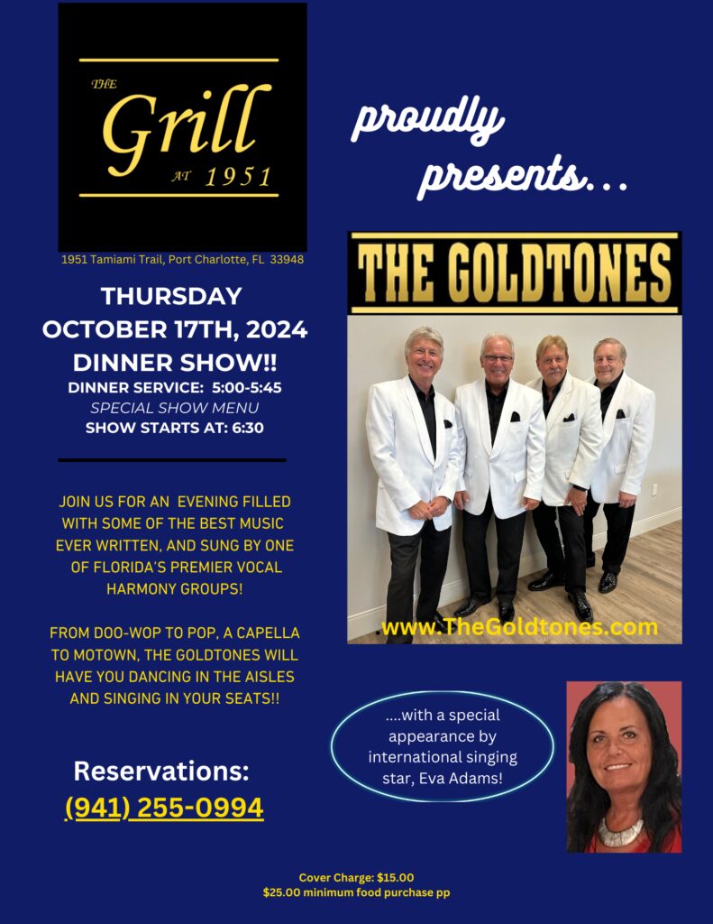THE GRILL AT 1951 proudly presents... ⭐️THE GOLDTONES⭐️ THURSDAY OCTOBER 17TH, 2024 DINNER SHOW!! DINNER SERVICE: 5:00-5:45 SPECIAL SHOW MENU SHOW STARTS AT: 6:30 THE GOLDTONES JOIN US FOR AN EVENING FILLED WITH SOME OF THE BEST MUSIC EVER WRITTEN, AND SUNG BY ONE OF FLORIDA'S PREMIER VOCAL HARMONY GROUPS! FROM DOO-WOP TO POP, A CAPELLA TO MOTOWN, THE GOLDTONES WILL HAVE YOU DANCING IN THE AISLES AND SINGING IN YOUR SEATS!! www.TheGoldtones.com ....with a special appearance by international singing star, Eva Adams! Reservations: (941) 255-0994 Cover Charge: $15.00 $25.00 minimum food purchase pp