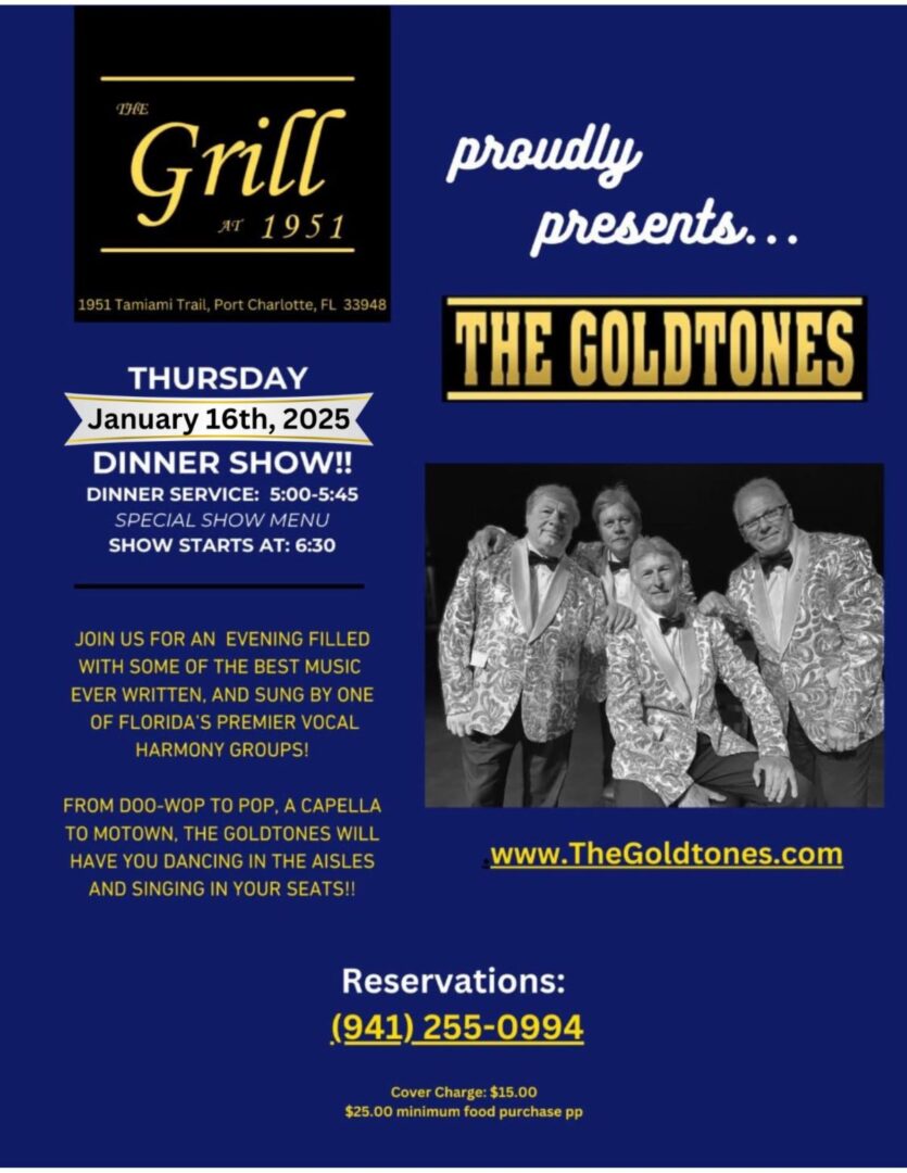 THE GOLDTONES THURSDAY, January 16th, 2025. DINNER SHOW!! DINNER SERVICE: 5:00-5:45 SPECIAL SHOW MENU SHOW STARTS AT: 6:30 JOIN US FOR AN EVENING FILLED WITH SOME OF THE BEST MUSIC EVER WRITTEN, AND SUNG BY ONE OF FLORIDA'S PREMIER VOCAL HARMONY GROUPS! FROM DOO-WOP TO POP, A CAPELLA TO MOTOWN, THE GOLDTONES WILL HAVE YOU DANCING IN THE AISLES AND SINGING IN YOUR SEATS!! www.TheGoldtones.com Reservations: (941) 255-0994 Cover Charge: $15.00 $25.00 minimum food purchase pp 1951 Tamiami Trail, Port Charlotte, FL 33948