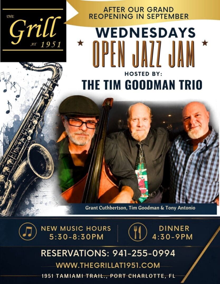 AFTER OUR GRAND REOPENING IN SEPTEMBER… WEDNESDAYS OPEN JAZZ JAM HOSTED BY: ⭐️THE TIM GOODMAN TRIO Grant Cuthbertson, Tim Goodman & Tony Antonio. NEW MUSIC HOURS 5:30-8:30PM DINNER 4:30- 9PM The most popular jazz jam in the area, we have a wide variety of musicians join in on the jazz jam. Bring your voice or you instrument and join in on the jazz jam or sit back and enjoy the show while you enjoy fine cuisine. Reservations: 941-255-0994 www.thegrillat1951.com 1951 Tamiami Trail, Port Charlotte, FL